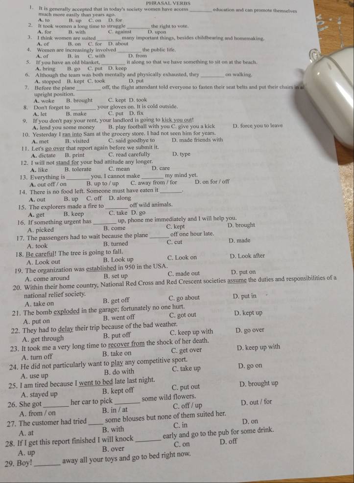 PHRASAL VERBS
1. It is generally accepted that in today's society women have access_ education and can promote themselves
much more easily than years ago.
A. to B. up C. on D. for
2. It took women a long time to struggle _D. upon the right to vote.
A. for B. with C. against
3. I think women are suited_ many important things, besides childbearing and homemaking.
A. of B. on C. for D. about
4. Women are increasingly involved _D. from the public life.
A. of B. in C. with
5. If you have an old blanket,_ it along so that we have something to sit on at the beach.
A. bring B. go C. put D. keep
6. Although the team was both mentally and physically exhausted, they _on walking
A. stopped B. kept C. took D. put
7. Before the plane _off, the flight attendant told everyone to fasten their seat belts and put their chairs in a
upright position.
A. woke B. brought C. kept D. took
8. Don't forget to_ your gloves on. It is cold outside.
A. let B. make C. put D. fix
9. If you don't pay your rent, your landlord is going to kick you out!
A. lend you some money B. play football with you C. give you a kick D. force you to leave
10. Yesterday I ran into Sam at the grocery store. I had not seen him for years.
A. met B. visited C. said goodbye to D. made friends with
11. Let's go over that report again before we submit it.
A. dictate B. print C. read carefully D. type
12. I will not stand for your bad attitude any longer.
A. like B. tolerate C. mean D. care
13. Everything is _you. I cannot make_ my mind yet.
A. out off / on B. up to / up C. away from / for D. on for / off
14. There is no food left. Someone must have eaten it_
A. out B. up C. off D. along
15. The explorers made a fire to _off wild animals.
A. get B. keep C. take D. go
16. If something urgent has _up, phone me immediately and I will help you.
A. picked B. come C. kept D. brought
17. The passengers had to wait because the plane _off one hour late. D. made
A. took B. turned C. cut
18. Be careful! The tree is going to fall.
A. Look out B. Look up C. Look on D. Look after
19. The organization was established in 950 in the USA.
A. come around B. set up C. made out D. put on
20. Within their home country, National Red Cross and Red Crescent societies assume the duties and responsibilities of a
national relief society. C. go about D. put in
A. take on B. get off
21. The bomb exploded in the garage; fortunately no one hurt. D. kept up
A. put on B. went off C. got out
22. They had to delay their trip because of the bad weather. D. go over
A. get through B. put off C. keep up with
23. It took me a very long time to recover from the shock of her death.
A. turn off B. take on C. get over D. keep up with
24. He did not particularly want to play any competitive sport. D. go on
A. use up B. do with C. take up
25. I am tired because I went to bed late last night.
A. stayed up B. kept off C. put out D. brought up
26. She got_ her car to pick _some wild flowers.
A. from / on B. in / at C. off / up D. out / for
27. The customer had tried_ some blouses but none of them suited her.
A. at B. with C. in D. on
28. If I get this report finished I will knock _early and go to the pub for some drink.
A. up B. over C. on D. off
29. Boy!_ away all your toys and go to bed right now.