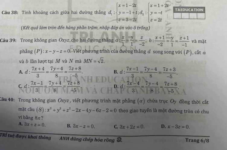 Tính khoảng cách giữa hai đường thắng d_1:beginarrayl x=1-2t y=-1+t;d_2:beginarrayl x=1+2t y=-t z=2tendarray. TAEDUCATION
(Kết quả làm tròn đến hàng phần trăm, nhập đáp án vào ô trống)
Câu 39: Trong không gian Oxyz,cho hai đường thắng α :  x/1 = y/1 = z/-2 ;b: (x+1)/-2 = y/1 = (z+1)/-1  và mặt
phẳng (P): x-y-z=0. Viết phương trình của đường thẳng đ song song với (P), cắt đ
và b lần lượt tại M và N mà MN=sqrt(2).
A. d :  (7x+4)/3 = (7y-4)/8 = (7z+8)/-5 . B. d: (7x-1)/3 = (7y-4)/8 = (7z+3)/-5 .
C. d :  (7x-1)/3 = (7y+4)/8 = (7z+8)/-5  d: (7x-4)/3 = (7y-4)/8 = (7z+8)/-5 .
D.
Câu 40: Trong không gian Oxyz , viết phương trình mặt phẳng (α) chứa trục Oy đồng thời cắt
mặt cầu (S): x^2+y^2+z^2-2x-4y-6z-2=0 theo giao tuyến là một đường tròn có chu
vi bằng 8π?
A. 3x+z=0. B, 3x-z=0. C. 3x+2z=0. D. x-3z=0.
TRÍ tuệ được khai thông ANH dũng chép hóa rồng Trang 6/8