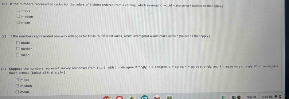 If the numbers represented codes for the colors of T-shirts ordered from a catalog, which average(s) would make sense? (Select all that apply.)
mode
median
mean
(c) If the numbers represented one-way mileages for trails to different lakes, which average(s) would make sense? (Select all that apply.)
mode
median
mean
(d) Suppose the numbers represent survey responses from 1 to 5, with 1= disagree strongly, 2= disagree, 3=agree, 4= agree strongly, and 5= agree very strongly. Which average(s)
make sense? (Select all that apply.)
mode
median
mean
Sep 30 2:54 US