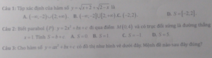 Tập xác định của hàm số y=sqrt(x+2)+sqrt(2-x) là
A. (-∈fty ,-2)∪ (2;+∈fty ) B. (-∈fty ,-2]∪ [2,+∈fty ) .C. (-2,2).
D. S=[-2,2]. 
Câu 2: Biết parabol (P):y=2x^2+bx+c đi qua điểm M(0,4) và có trục đối xứng là đường thắng
x=1 Tính S=b+c A. S=0. B. S=1. C. S=-1. D. S=5. 
Câu 3: Cho hàm số y=ax^2+bx+c có đồ thị như hình vẽ dưới đây. Mệnh đề nào sau đây đủng?