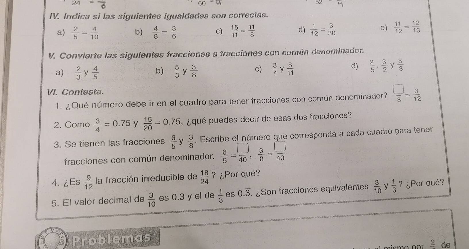 Indica si las siguientes igualdades son correctas.
a)  2/5 = 4/10   4/8 = 3/6   15/11 = 11/8   1/12 = 3/30 
b)
c)
d)
e)  11/12 = 12/13 
V. Convierte las siguientes fracciones a fracciones con común denominador.
c)  3/4 
a)  2/3  y  4/5   5/3  y  3/8  y  8/11 
b)
d)  2/5 ,  3/2  y  8/3 
VI. Contesta.
1. ¿Qué número debe ir en el cuadro para tener fracciones con común denominador?  □ /8 = 3/12 
2. Como  3/4 =0.75 y  15/20 =0.75 ¿ qué puedes decir de esas dos fracciones?
3. Se tienen las fracciones  6/5  V  3/8 . Escribe el número que corresponda a cada cuadro para tener
fracciones con común denominador.  6/5 = □ /40 ,  3/8 = □ /40 
4.¿Es  9/12  la fracción irreducible de  18/24  ? ¿Por qué?
5. El valor decimal de  3/10  es 0.3 y el de  1/3  es 0.overline 3. .¿Son fracciones equivalentes  3/10  y  1/3  ? ¿Por qué?
Problemas
_ 2 de