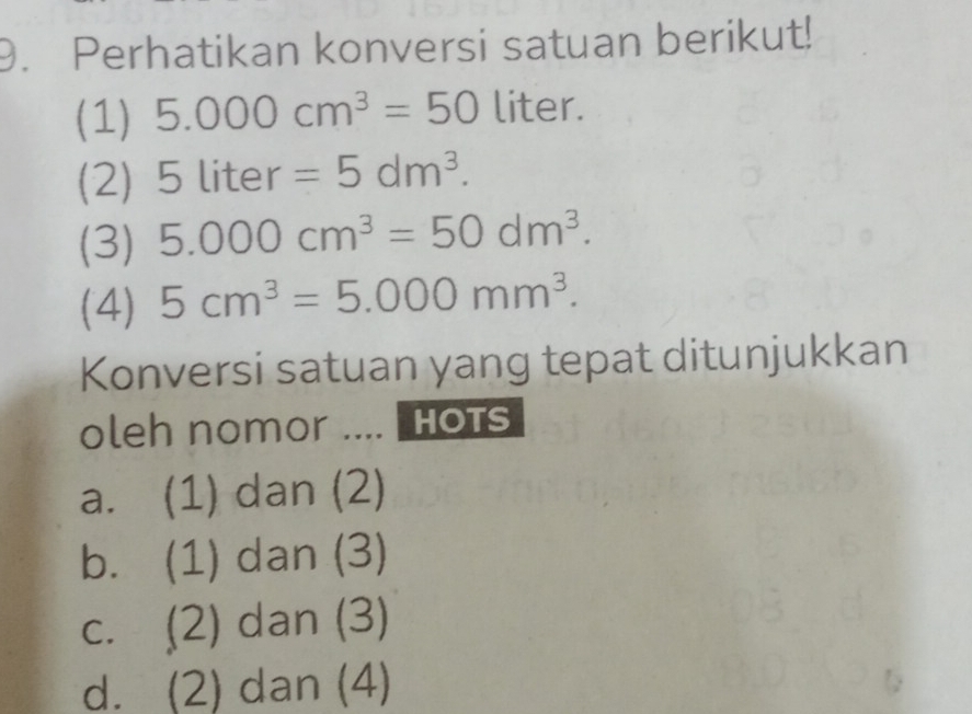 Perhatikan konversi satuan berikut!
(1) 5.000cm^3=50 liter.
(2) 5liter=5dm^3. 
(3) 5.000cm^3=50dm^3. 
(4) 5cm^3=5.000mm^3. 
Konversi satuan yang tepat ditunjukkan
oleh nomor .... HOTS
a. (1) dan (2)
b. (1) dan (3)
c. (2) dan (3)
d. (2) dan (4)