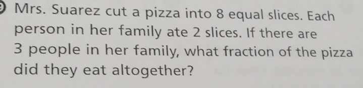 Mrs. Suarez cut a pizza into 8 equal slices. Each 
person in her family ate 2 slices. If there are
3 people in her family, what fraction of the pizza 
did they eat altogether?