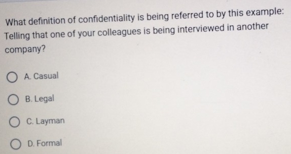 What definition of confidentiality is being referred to by this example:
Telling that one of your colleagues is being interviewed in another
company?
A. Casual
B. Legal
C. Layman
D. Formal