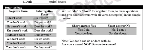 Doris_ (paint) houses. 
We use “do'' or “does” for negative form, to make questions 
and give short answers with all verbs (except be) in the simple 
resent 
Note: We don't use do or does with be. 
Are you a nurse? NOT Do you be a nurse?