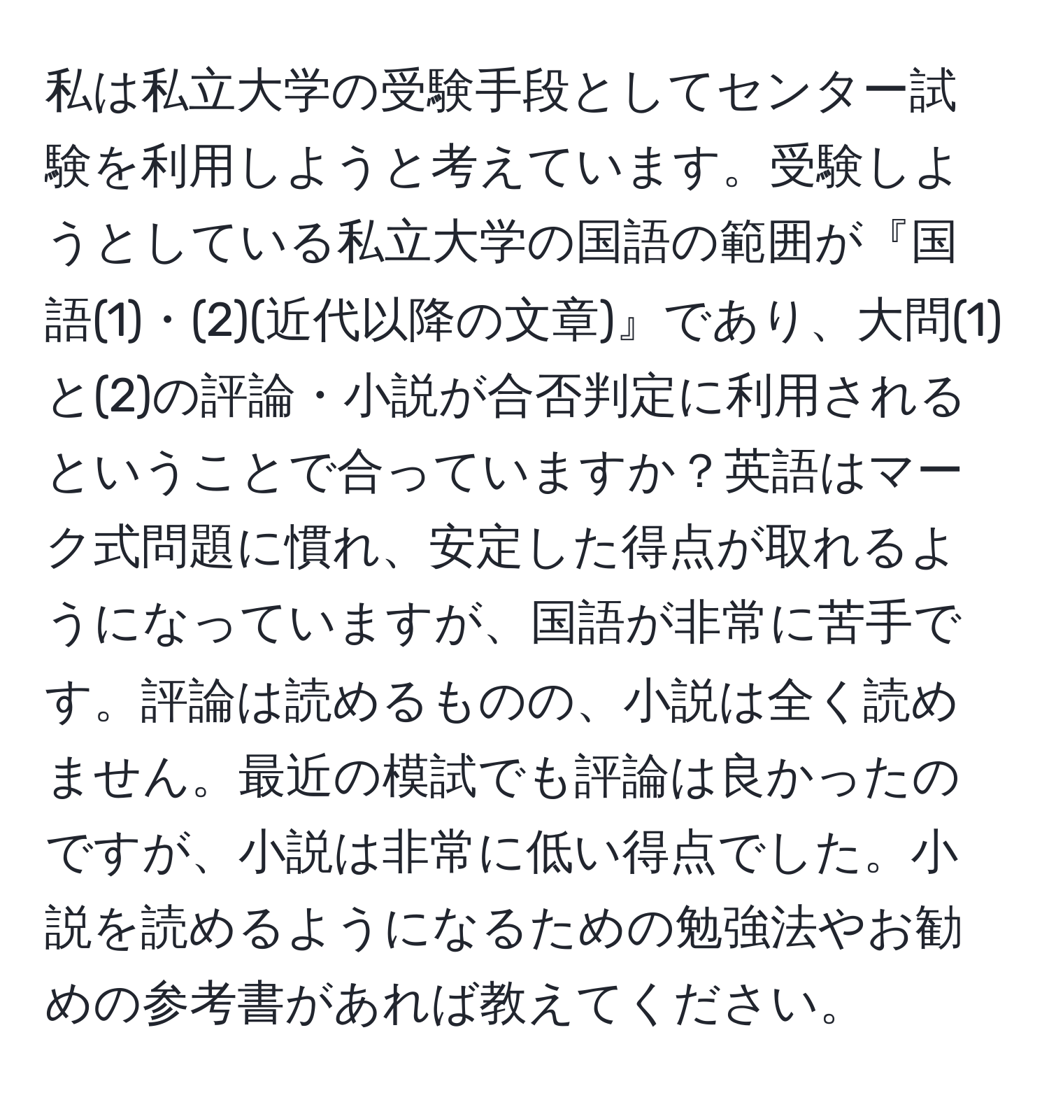 私は私立大学の受験手段としてセンター試験を利用しようと考えています。受験しようとしている私立大学の国語の範囲が『国語(1)・(2)(近代以降の文章)』であり、大問(1)と(2)の評論・小説が合否判定に利用されるということで合っていますか？英語はマーク式問題に慣れ、安定した得点が取れるようになっていますが、国語が非常に苦手です。評論は読めるものの、小説は全く読めません。最近の模試でも評論は良かったのですが、小説は非常に低い得点でした。小説を読めるようになるための勉強法やお勧めの参考書があれば教えてください。