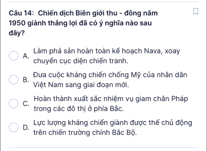 Chiến dịch Biên giới thu - đông năm
1950 giành thắng lợi đã có ý nghĩa nào sau
đây?
Làm phá sản hoàn toàn kế hoạch Nava, xoay
A.
chuyển cục diện chiến tranh.
Đưa cuộc kháng chiến chống Mỹ của nhân dân
B.
Việt Nam sang giai đoạn mới.
Hoàn thành xuất sắc nhiệm vụ giam chân Pháp
C.
trong các đô thị ở phía Bắc.
D. Lực lượng kháng chiến giành được thế chủ động
trên chiến trường chính Bắc Bộ.