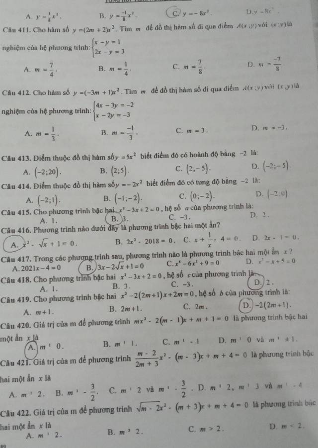 A. y= 1/8 x^2. B. y= (-1)/8 x^2. C. y=-8x^2. D y=Rx^2.
Câu 411. Cho hàm số y=(2m+2)x^2. Tim m để đồ thị hàm số đi qua điểm A(x:y) với (x:y) là
nghiệm của hệ phương trình: beginarrayl x-y=1 2x-y=3endarray.
A. m= 7/4 . B. m= 1/4 . C. m= 7/8 . D. m= (-7)/8 
Câu 412. Cho hàm số y=(-3m+1)x^2. Tìm m đề đồ thị hàm số đi qua điểm A(x;y) yới (x,y) là
nghiệm của hệ phương trình: beginarrayl 4x-3y=-2 x-2y=-3endarray.
A. m= 1/3 . B. m= (-1)/3 . C. m=3. D. m=-3.
Cầu 413. Điểm thuộc đồ thị hàm s by=5x^2 biết điểm đó có hoành độ bảng −2 là
A. (-2;20). B. (2;5). C. (2;-5). D. (-2;-5)
Câu 414. Điểm thuộc đồ thị hàm số y=-2x^2 biết điểm đó có tung độ bằng −2 là:
A. (-2;1). B. (-1;-2). C. (0;-2). D. (-2:0)
Câu 415. Cho phương trình bậc hai x^2-3x+2=0 , hệ số a của phương trình là:
A. 1. B. 3. C. -3 . D. 2 .
Câu 416. Phương trình nào dưới đây là phương trình bậc hai một ẩn?
A. x^2-sqrt(x)+1=0. B. 2x^2-2018=0. C. x+ 1/x -4=0 D. 2x-1=0.
Câu 417. Trong các phương trình sau, phương trình nào là phương trình bậc hai một ẩn x 
A. 2021x-4=0 B. 3x-2sqrt(x)+1=0 C. x^4-6x^2+9=0 D. x^2-x+5=0
Câu 418. Cho phương trình bậc hai x^2-3x+2=0 hệ số  của phương trình là
A. 1. B. 3. C. -3 . D./ 2 .
Câu 419. Cho phương trình bậc hai x^2-2(2m+1)x+2m=0 , hệ số 6 của phương trình là:
A. m+1. 2m+1. C. 2m. D. -2(2m+1).
B.
Câu 420. Giá trị của m để phương trình mx^2-2(m-1)x+m+1=0 là phương trình bậc hai
một ẩn x⊥ d
A. m^10. B. m^11. C. m^1-1 D. m'0 và m^1± 1.
Cầu 421. Giá trị của m để phương trình  (m-2)/2m+3 x^2-(m-3)x+m+4=0 là phương trình bậc
hai một ẫn x là
A. m'2 B. m^1- 3/2 . C. m^12 yà m· - 3/2 . D. m^12,m^23 và m^1-4
Câu 422. Giá trị của m đề phương trình sqrt(m-2)x^2-(m+3)x+m+4=0 là phương trình bắc
hai một ẩn xla D. m<2.
A. m'2. B. m^32. C. m>2.
ao