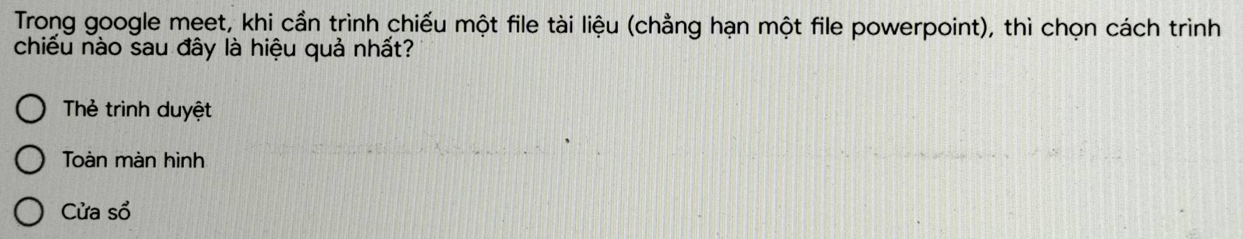 Trong google meet, khi cần trình chiếu một file tài liệu (chẳng hạn một file powerpoint), thì chọn cách trình 
chiếu nào sau đây là hiệu quả nhất? 
Thẻ trình duyệt 
Toàn màn hình 
Cửa sổ