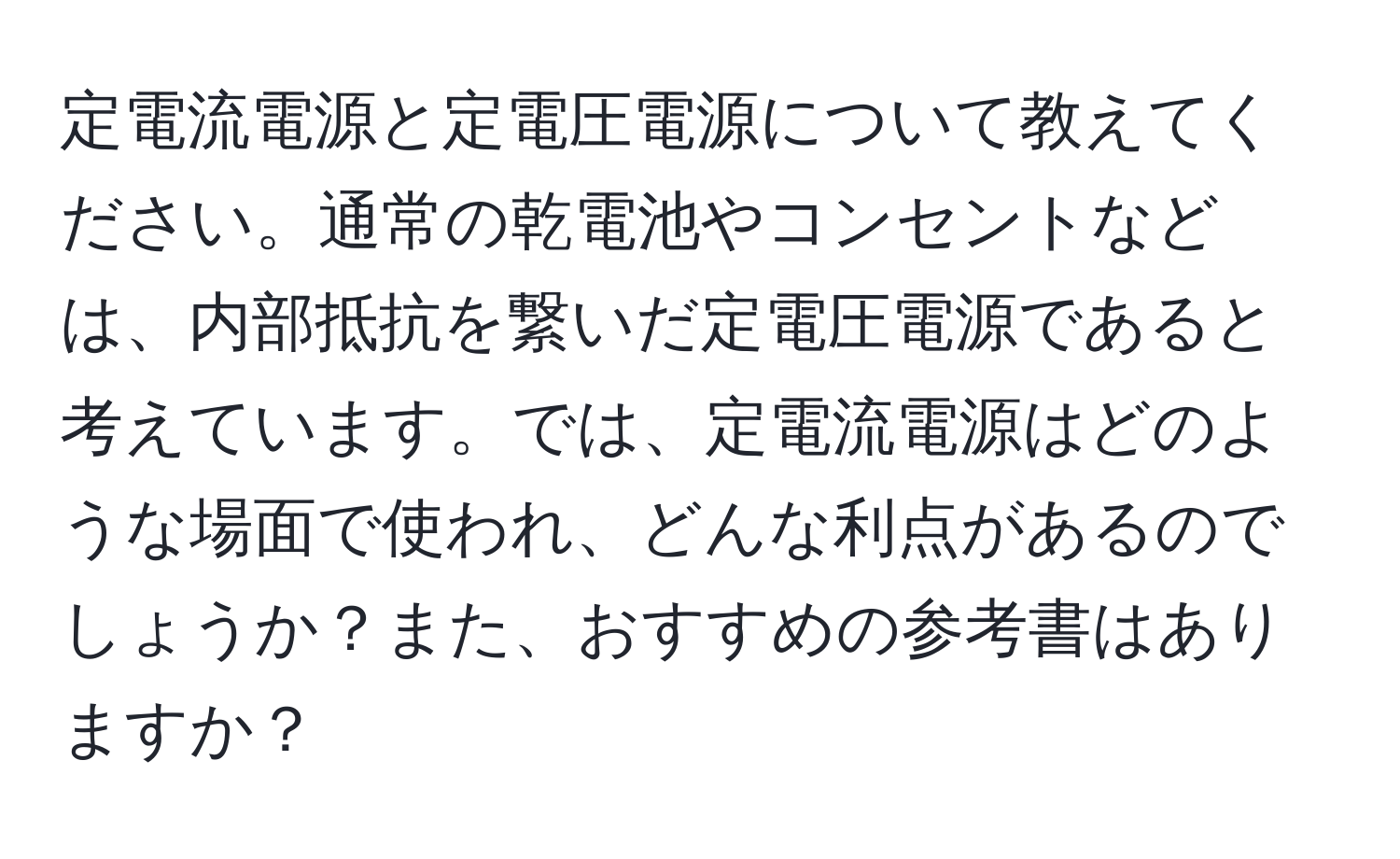 定電流電源と定電圧電源について教えてください。通常の乾電池やコンセントなどは、内部抵抗を繋いだ定電圧電源であると考えています。では、定電流電源はどのような場面で使われ、どんな利点があるのでしょうか？また、おすすめの参考書はありますか？