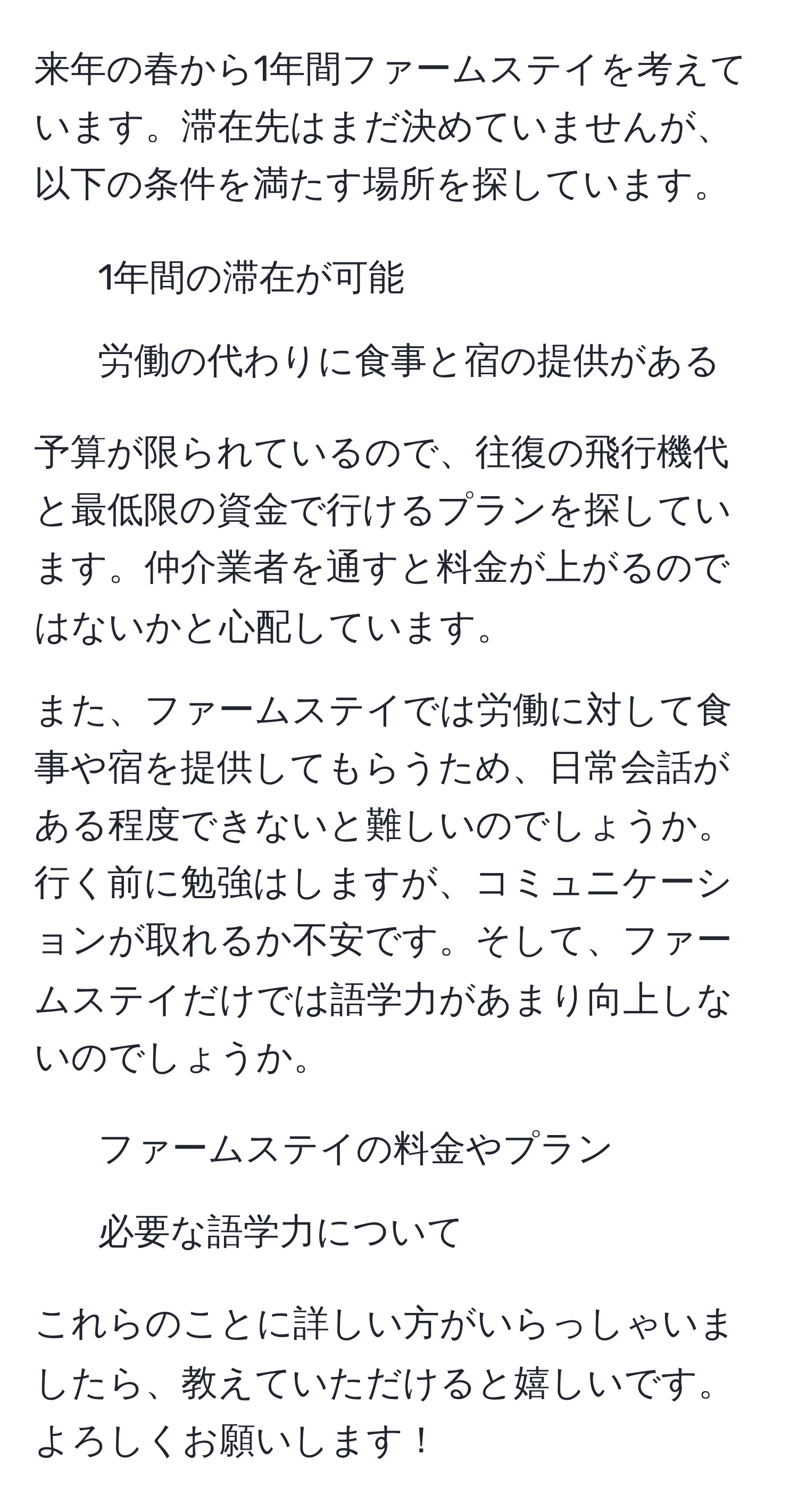 来年の春から1年間ファームステイを考えています。滞在先はまだ決めていませんが、以下の条件を満たす場所を探しています。
- 1年間の滞在が可能
- 労働の代わりに食事と宿の提供がある

予算が限られているので、往復の飛行機代と最低限の資金で行けるプランを探しています。仲介業者を通すと料金が上がるのではないかと心配しています。

また、ファームステイでは労働に対して食事や宿を提供してもらうため、日常会話がある程度できないと難しいのでしょうか。行く前に勉強はしますが、コミュニケーションが取れるか不安です。そして、ファームステイだけでは語学力があまり向上しないのでしょうか。

- ファームステイの料金やプラン
- 必要な語学力について

これらのことに詳しい方がいらっしゃいましたら、教えていただけると嬉しいです。よろしくお願いします！