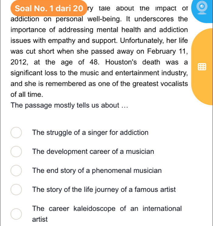 Soal No. 1 dari 20 ry tale about the Impact of
addiction on personal well-being. It underscores the
importance of addressing mental health and addiction
issues with empathy and support. Unfortunately, her life
was cut short when she passed away on February 11,
2012, at the age of 48. Houston's death was a
significant loss to the music and entertainment industry,
and she is remembered as one of the greatest vocalists
of all time.
The passage mostly tells us about ...
The struggle of a singer for addiction
The development career of a musician
The end story of a phenomenal musician
The story of the life journey of a famous artist
The career kaleidoscope of an international
artist