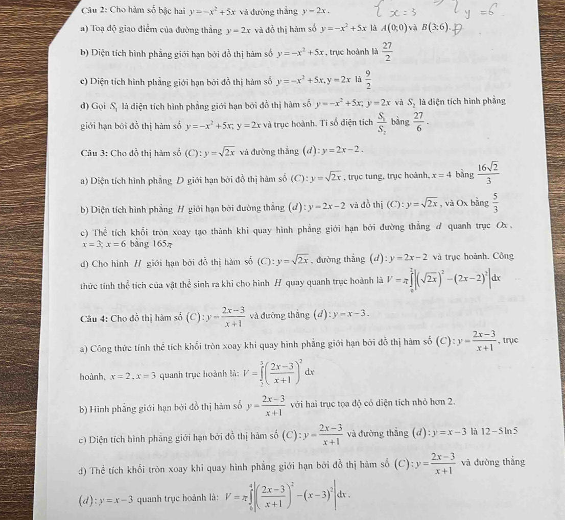 Cho hàm số bậc hai y=-x^2+5x và đường thẳng y=2x.
a) Toạ độ giao điểm của đường thắng y=2x và đồ thị hàm số y=-x^2+5x là A(0;0) và B(3;6).
b) Diện tích hình phẳng giới hạn bởi đồ thị hàm số y=-x^2+5x , trục hoành là  27/2 
c) Diện tích hình phẳng giới hạn bởi đồ thị hàm số y=-x^2+5x,y=2x là  9/2 
d) Gọi S_1 là diện tích hình phẳng giới hạn bởi đồ thị hàm số y=-x^2+5x;y=2x và S_2 là diện tích hình phẳng
giới hạn bởi đồ thị hàm số y=-x^2+5x;y=2x và trục hoành. Tỉ số diện tích frac S_1S_2 bằng  27/6 .
Câu 3: Cho đồ thị hàm số (C):y=sqrt(2x) và đường thắng (d):y=2x-2.
a) Diện tích hình phẳng D giới hạn bởi đồ thị hàm số (C): y=sqrt(2x) , trục tung, trục hoành, x=4 bằng  16sqrt(2)/3 
b) Diện tích hình phẳng H giới hạn bởi đường thẳng (d): y=2x-2 và đồ thị (C):y=sqrt(2x) , và Ox bằng  5/3 
c) Thể tích khối tròn xoay tạo thành khi quay hình phẳng giới hạn bởi đường thẳng đ quanh trục Ox .
x=3;x=6 bằng 165
d) Cho hình H giới hạn bởi đồ thị hàm số (C):y=sqrt(2x) , đường thẳng (d): y=2x-2 và trục hoành. Công
thức tính thể tích của vật thể sinh ra khi cho hình H quay quanh trục hoành là V=π ∈tlimits _0^(2|(sqrt(2x))^2)-(2x-2)^2|dx
Câu 4: Cho đồ thị hàm số (C): y= (2x-3)/x+1  và đường thắng (d): y=x-3.
a) Công thức tính thể tích khối tròn xoay khi quay hình phẳng giới hạn bởi đồ thị hàm số (C): y= (2x-3)/x+1  , trục
hoành, x=2,x=3 quanh trục hoành là: V=∈tlimits _2^(3(frac 2x-3)x+1)^2 dx
b) Hình phẳng giới hạn bởi đồ thị hàm số y= (2x-3)/x+1  với hai trục tọa độ có diện tích nhỏ hơn 2.
c) Diện tích hình phẳng giới hạn bởi đồ thị hàm số (C): y= (2x-3)/x+1  và đường thẳng (d) :y=x-3 là 12-5ln 5
d) Thể tích khối tròn xoay khi quay hình phẳng giới hạn bởi đồ thị hàm số (C): y= (2x-3)/x+1  và đường thẳng
(d): y=x-3 quanh trục hoành là: V=π ∈tlimits _0^(4|(frac 2x-3)x+1)^2-(x-3)^2|dx.