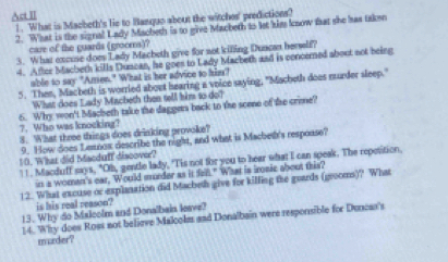 Act II 
1. What is Macheth's lie to Banguo about the witcher' predictions? 
2. What is the signal Lady Macheth is to give Macbeth to let him know that she has taken 
care of the guards (grooms)? 
3. What excuse does Lady Macheth give for sot killing Duncan herself? 
4. After Macbeth kills Duscan, he goes to Lady Macbeth and is concerned about not being 
able to say "Amen." What is her advice to him? 
5. Then, Macbeth is worried about hearing a voice saying, "Macheth does nurder sleep." 
What does Lady Macbeth then sell him to do? 
7. Who was knocking? 6. Why won't Macheth take the daggers back to the scene of the crime? 
8. What three things does drinking provoke? 
9. How does Leanox describe the night, and what is Machet's respoase? 
10. What did Macduff'discover? 
!!. Macduff says, "Ob, gentle lady, "Tis not for you to hear what I can speak. The repetition. 
in a women's ear, Would murder as it fell." What is irsic about this? 
12. What excuse or explanation did Macbeth give for killing the goards (grooms)? What 
is his real reason? 
13. Why do Malcolm and Donalbain leave? 
14. Why does Ross not believe Malcolm and Donalbain were responsible for Duncas's 
murder?