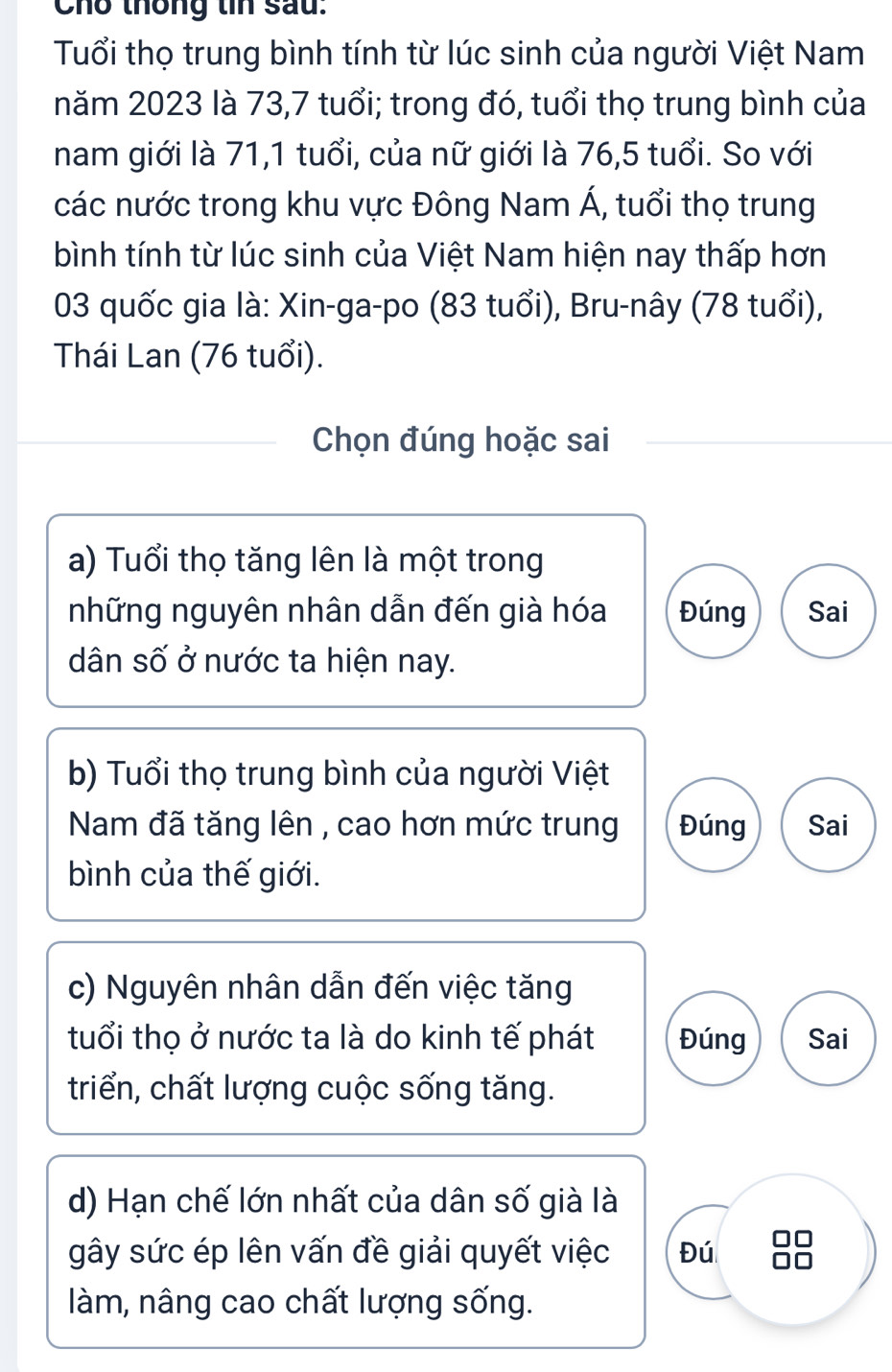 Cho thống tin sau:
Tuổi thọ trung bình tính từ lúc sinh của người Việt Nam
năm 2023 là 73, 7 tuổi; trong đó, tuổi thọ trung bình của
nam giới là 71, 1 tuổi, của nữ giới là 76, 5 tuổi. So với
các nước trong khu vực Đông Nam Á, tuổi thọ trung
bình tính từ lúc sinh của Việt Nam hiện nay thấp hơn
03 quốc gia là: Xin-ga-po (83 tuổi), Bru-nây (78 tuổi),
Thái Lan (76 tuổi).
Chọn đúng hoặc sai
a) Tuổi thọ tăng lên là một trong
những nguyên nhân dẫn đến già hóa Đúng Sai
dân số ở nước ta hiện nay.
b) Tuổi thọ trung bình của người Việt
Nam đã tăng lên , cao hơn mức trung Đúng Sai
bình của thế giới.
c) Nguyên nhân dẫn đến việc tăng
tuổi thọ ở nước ta là do kinh tế phát Đúng Sai
triển, chất lượng cuộc sống tăng.
d) Hạn chế lớn nhất của dân số già là
gây sức ép lên vấn đề giải quyết việc Đú
làm, nâng cao chất lượng sống.