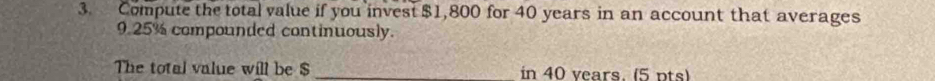 Compute the total value if you invest $1,800 for 40 years in an account that averages
9.25% compounded continuously. 
The total value will be $ _  in 40 vears. (5 pts)