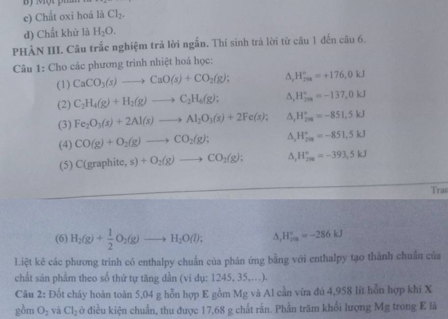 By Một ph
c) Chất oxi hoá là Cl_2.
d) Chất khử là H_2O.
PHÀN III. Câu trắc nghiệm trả lời ngắn. Thí sinh trả lời từ câu 1 đến câu 6.
Câu 1: Cho các phương trình nhiệt hoá học:
(1) CaCO_3(s)to CaO(s)+CO_2(g);
△ _rH_(298)^o=+176,0kJ
(2) C_2H_4(g)+H_2(g)to C_2H_6(g);
△ _rH_(298)^o=-137,0kJ
(3) Fe_2O_3(s)+2Al(s)to Al_2O_3(s)+2Fe(s); △ _rH_(298)^o=-851,5kJ
(4) CO(g)+O_2(g)to CO_2(g);
△ _tH_(298)°=-851,5kJ
(5) C(graphite,s)+O_2(g)to CO_2(g); △ _1H_(298)°=-393,5kJ
Tras
(6) H_2(g)+ 1/2 O_2(g)to H_2O(l);
△ _rH_(298)°=-286kJ
Liệt kê các phương trình có enthalpy chuẩn của phản ứng bằng với enthalpy tạo thành chuân của
chất sản phầm theo số thứ tự tăng dần (vi dụ: 1245, 35,..).
Câu 2: Đốt cháy hoàn toàn 5,04 g hỗn hợp E gồm Mg và Al cần vừa đú 4,958 lit hỗn hợp khí X
gồm O_2 và Cl_2 ở điều kiện chuẩn, thu được 17,68 g chất rắn. Phần trăm khổi lượng Mg trong E là