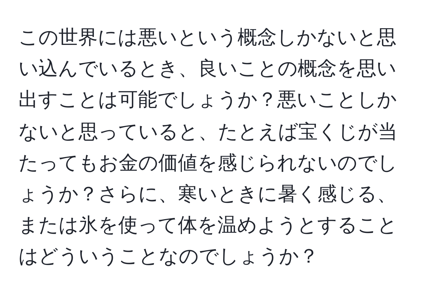 この世界には悪いという概念しかないと思い込んでいるとき、良いことの概念を思い出すことは可能でしょうか？悪いことしかないと思っていると、たとえば宝くじが当たってもお金の価値を感じられないのでしょうか？さらに、寒いときに暑く感じる、または氷を使って体を温めようとすることはどういうことなのでしょうか？