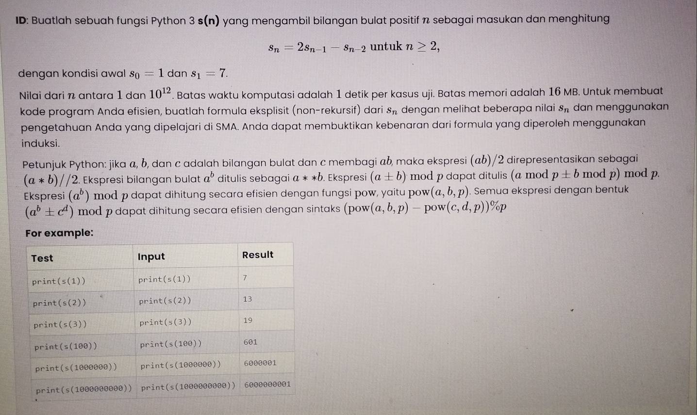 ID: Buatlah sebuah fungsi Python 3 s(n) yang mengambil bilangan bulat positif n sebagai masukan dan menghitung
s_n=2s_n-1-s_n-2 untuk n≥ 2,
dengan kondisi awal s_0=1 dan s_1=7.
Nilai dari n antara 1 dan 10^(12). Batas waktu komputasi adalah 1 detik per kasus uji. Batas memori adalah 16 MB. Untuk membuat
kode program Anda efisien, buatlah formula eksplisit (non-rekursif) dari s_n dengan melihat beberapa nilai s_n dan menggunakan
pengetahuan Anda yang dipelajari di SMA. Anda dapat membuktikan kebenaran dari formula yang diperoleh menggunakan
induksi.
Petunjuk Python: jika a, b, dan c adalah bilangan bulat dan c membagi ab, maka ekspresi (αb)/2 direpresentasikan sebagai
(a*b)//2.. Ekspresi bilangan bulat a^b ditulis sebagai a**b. Ekspresi (a± b) mod p dapat ditulis (a mod p± b mod p) mod p.
Ekspresi (a^b) mod p dapat dihitung secara efisien dengan fungsi pow, yaitu pow (a,b,p). Semua ekspresi dengan bentuk
(a^b± c^d) mod p dapat dihitung secara efisien dengan sintaks (pow(a,b,p)-pow(c,d,p))% p
For example: