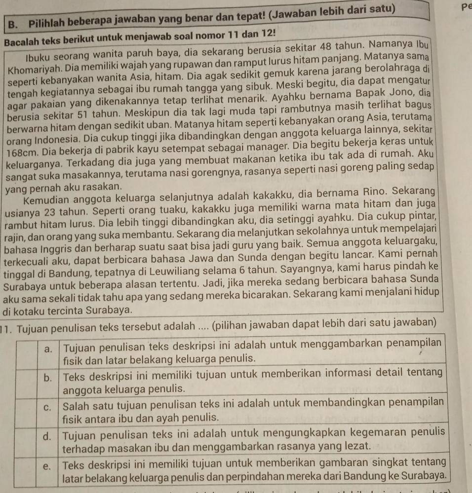 Pilihlah beberapa jawaban yang benar dan tepat! (Jawaban lebih dari satu) Pe
Bacalah teks berikut untuk menjawab soal nomor 11 dan 12!
Ibuku seorang wanita paruh baya, dia sekarang berusia sekitar 48 tahun. Namanya Ibu
Khomariyah. Dia memiliki wajah yang rupawan dan ramput lurus hitam panjang. Matanya sama
seperti kebanyakan wanita Asia, hitam. Dia agak sedikit gemuk karena jarang berolahraga di
tengah kegiatannya sebagai ibu rumah tangga yang sibuk. Meski begitu, dia dapat mengatur
agar pakaian yang dikenakannya tetap terlihat menarik. Ayahku bernama Bapak Jono, dia
berusia sekitar 51 tahun. Meskipun dia tak lagi muda tapi rambutnya masih terlihat bagus
berwarna hitam dengan sedikit uban. Matanya hitam seperti kebanyakan orang Asia, terutama
orang Indonesia. Dia cukup tinggi jika dibandingkan dengan anggota keluarga lainnya, sekitar
168cm. Dia bekerja di pabrik kayu setempat sebagai manager. Dia begitu bekerja keras untuk
keluarganya. Terkadang dia juga yang membuat makanan ketika ibu tak ada di rumah. Aku
sangat suka masakannya, terutama nasi gorengnya, rasanya seperti nasi goreng paling sedap
yang pernah aku rasakan.
Kemudian anggota keluarga selanjutnya adalah kakakku, dia bernama Rino. Sekarang
usianya 23 tahun. Seperti orang tuaku, kakakku juga memiliki warna mata hitam dan juga
rambut hitam lurus. Dia lebih tinggi dibandingkan aku, dia setinggi ayahku. Dia cukup pintar,
rajin, dan orang yang suka membantu. Sekarang dia melanjutkan sekolahnya untuk mempelajari
bahasa Inggris dan berharap suatu saat bisa jadi guru yang baik. Semua anggota keluargaku,
terkecuali aku, dapat berbicara bahasa Jawa dan Sunda dengan begitu lancar. Kami pernah
tinggal di Bandung, tepatnya di Leuwiliang selama 6 tahun. Sayangnya, kami harus pindah ke
Surabaya untuk beberapa alasan tertentu. Jadi, jika mereka sedang berbicara bahasa Sunda
aku sama sekali tidak tahu apa yang sedang mereka bicarakan. Sekarang kami menjalani hidup
di kotaku tercinta Surabaya.
11. Tujuan penulisan teks tersebut adalah .... (pilihan jawaban dapat lebih dari satu jawaban)