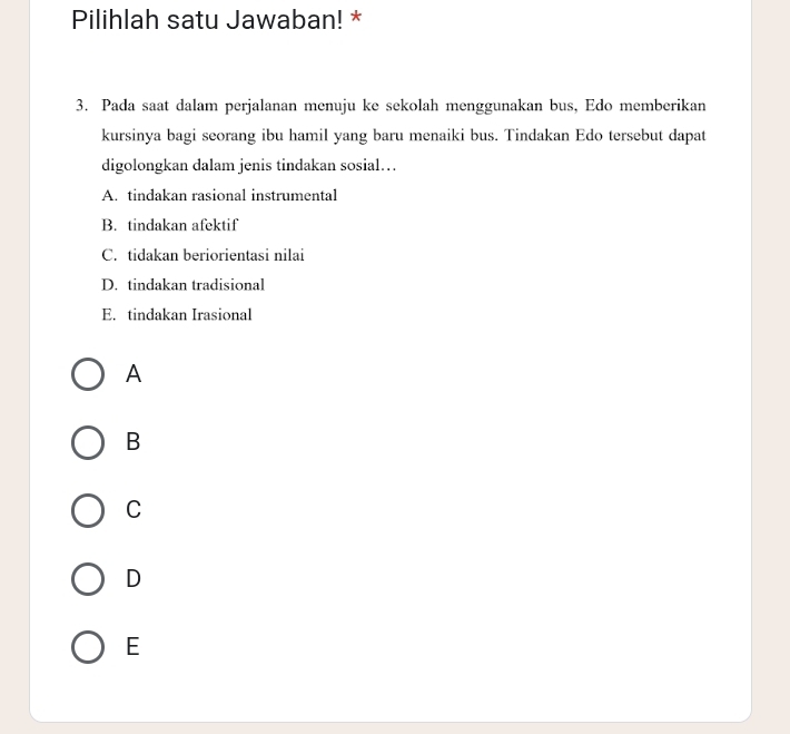 Pilihlah satu Jawaban! *
3. Pada saat dalam perjalanan menuju ke sekolah menggunakan bus, Edo memberikan
kursinya bagi seorang ibu hamil yang baru menaiki bus. Tindakan Edo tersebut dapat
digolongkan dalam jenis tindakan sosial…
A. tindakan rasional instrumental
B. tindakan afektif
C. tidakan beriorientasi nilai
D. tindakan tradisional
E. tindakan Irasional
A
B
C
D
E