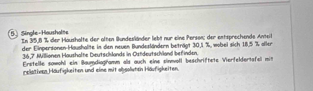 Single-Haushalte 
In 35,8 % der Haushalte der alten Bundesländer lebt nur eine Person; der entsprechende Anteil 
der Einpersonen-Haushalte in den neuen Bundesländern beträgt 30,1 %, wobei sich 18,5 % aller
36,7 Millionen Haushalte Deutschlands in Ostdeutschland befinden. 
Erstelle sowohl ein Baumdiagramm als auch eine sinnvoll beschriftete Vierfeldertafel mit 
relativen Häufigkeiten und eine mit absoluten Häufigkeiten.