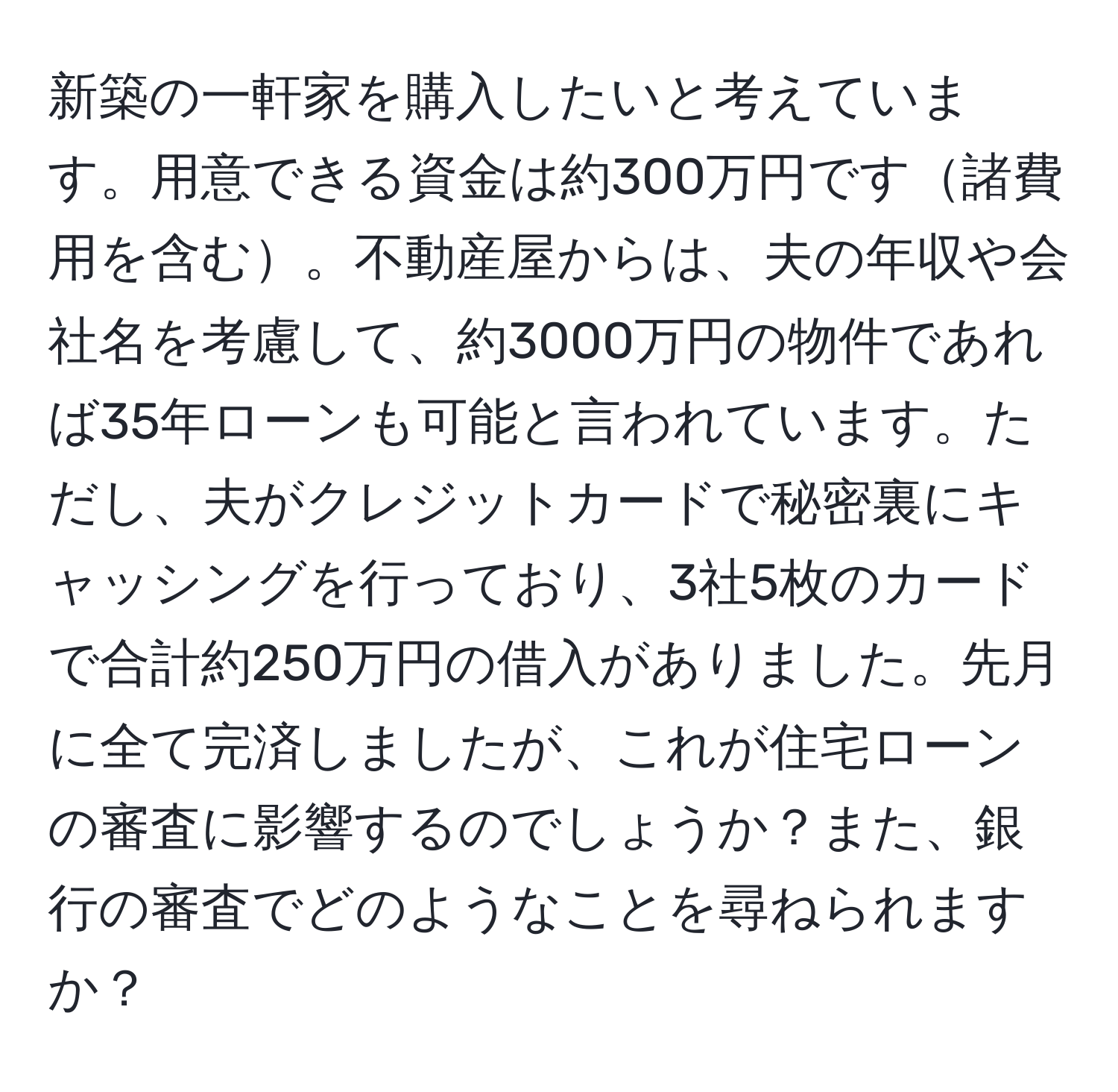 新築の一軒家を購入したいと考えています。用意できる資金は約300万円です諸費用を含む。不動産屋からは、夫の年収や会社名を考慮して、約3000万円の物件であれば35年ローンも可能と言われています。ただし、夫がクレジットカードで秘密裏にキャッシングを行っており、3社5枚のカードで合計約250万円の借入がありました。先月に全て完済しましたが、これが住宅ローンの審査に影響するのでしょうか？また、銀行の審査でどのようなことを尋ねられますか？