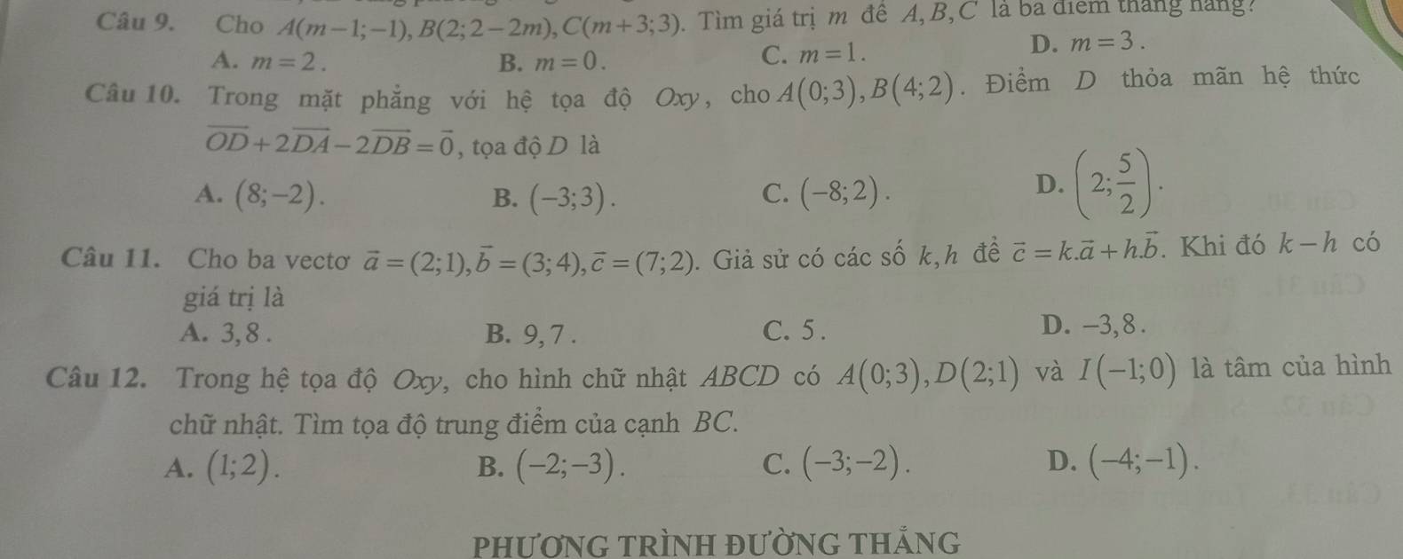 Cho A(m-1;-1), B(2;2-2m), C(m+3;3). Tìm giá trịm đê A, B,C là ba điểm tháng hàng
D. m=3.
A. m=2. B. m=0.
C. m=1. 
Câu 10. Trong mặt phẳng với hệ tọa độ Oxy, cho A(0;3), B(4;2). Điểm D thỏa mãn hệ thức
vector OD+2vector DA-2vector DB=vector 0 , tọa độ D là
A. (8;-2). B. (-3;3). C. (-8;2).
D. (2; 5/2 ). 
Câu 11. Cho ba vectơ vector a=(2;1), vector b=(3;4), vector c=(7;2). Giả sử có các số k,h đề vector c=k.vector a+h.vector b. Khi đó k-h có
giá trị là
A. 3, 8. B. 9, 7. C. 5. D. -3, 8.
Câu 12. Trong hệ tọa độ Oxy, cho hình chữ nhật ABCD có A(0;3), D(2;1) và I(-1;0) là tâm của hình
chữ nhật. Tìm tọa độ trung điểm của cạnh BC.
A. (1;2). B. (-2;-3). C. (-3;-2). D. (-4;-1). 
PHƯƠNG TRÌNH ĐƯỜNG THẢNG