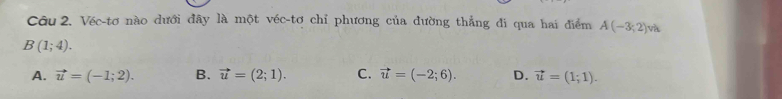 Véc-tơ nào dưới đây là một véc-tơ chỉ phương của đường thẳng đi qua hai điểm A(-3;2) và
B(1;4).
A. vector u=(-1;2). B. vector u=(2;1). C. vector u=(-2;6). D. vector u=(1;1).