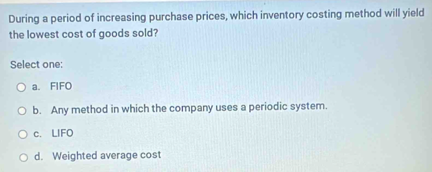 During a period of increasing purchase prices, which inventory costing method will yield
the lowest cost of goods sold?
Select one:
a. FIFO
b. Any method in which the company uses a periodic system.
c. LIFO
d. Weighted average cost