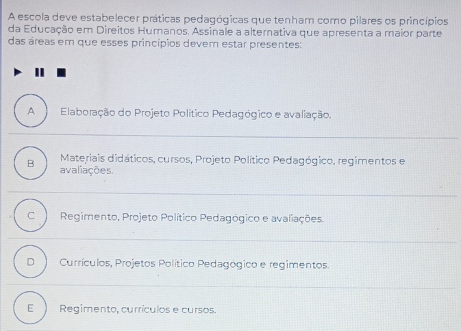 A escola deve estabelecer práticas pedagógicas que tenham como pilares os princípios
da Educação em Direitos Humanos. Assinale a alternativa que apresenta a maior parte
das áreas em que esses princípios devem estar presentes:
A Elaboração do Projeto Político Pedagógico e avaliação.
Materiais didáticos, cursos, Projeto Político Pedagógico, regimentos e
B avaliações.
C Regimento, Projeto Político Pedagógico e avaliações.
D Currículos, Projetos Político Pedagógico e regimentos.
E Regimento, currículos e cursos.