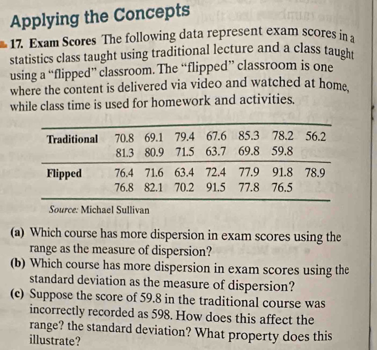 Applying the Concepts 
17. Exam Scores The following data represent exam scores in a 
statistics class taught using traditional lecture and a class taught 
using a “flipped” classroom. The “flipped” classroom is one 
where the content is delivered via video and watched at home, 
while class time is used for homework and activities. 
(a) Which course has more dispersion in exam scores using the 
range as the measure of dispersion? 
(b) Which course has more dispersion in exam scores using the 
standard deviation as the measure of dispersion? 
(c) Suppose the score of 59.8 in the traditional course was 
incorrectly recorded as 598. How does this affect the 
range? the standard deviation? What property does this 
illustrate?