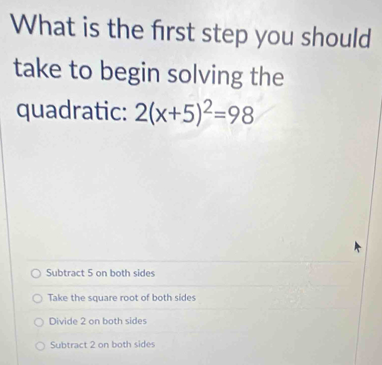 What is the first step you should
take to begin solving the
quadratic: 2(x+5)^2=98
Subtract 5 on both sides
Take the square root of both sides
Divide 2 on both sides
Subtract 2 on both sides