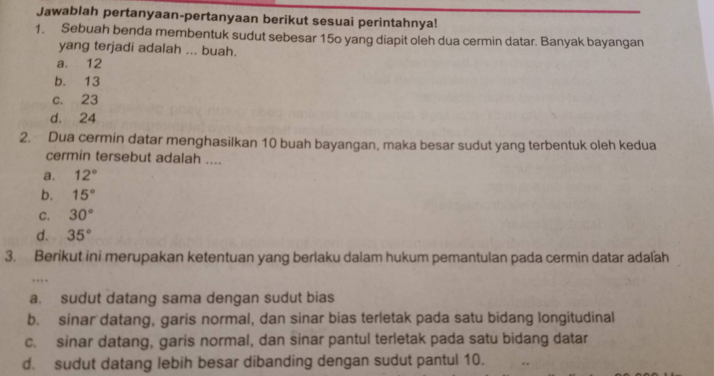 Jawablah pertanyaan-pertanyaan berikut sesuai perintahnya!
1. Sebuah benda membentuk sudut sebesar 15o yang diapit oleh dua cermin datar. Banyak bayangan
yang terjadi adalah ... buah.
a. 12
b. 13
c. 23
d. 24
2. Dua cermin datar menghasilkan 10 buah bayangan, maka besar sudut yang terbentuk oleh kedua
cermin tersebut adalah ....
a. 12°
b. 15°
C. 30°
d. 35°
3. Berikut ini merupakan ketentuan yang berlaku dalam hukum pemantulan pada cermin datar adaľäh
.
a. sudut datang sama dengan sudut bias
b. sinar datang, garis normal, dan sinar bias terletak pada satu bidang longitudinal
c. sinar datang, garis normal, dan sinar pantul terletak pada satu bidang datar
d. sudut datang lebih besar dibanding dengan sudut pantul 10.