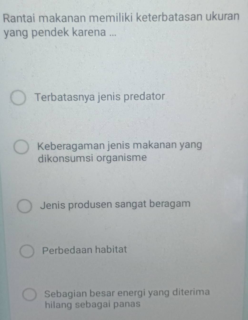 Rantai makanan memiliki keterbatasan ukuran
yang pendek karena ...
Terbatasnya jenis predator
Keberagaman jenis makanan yang
dikonsumsi organisme
Jenis produsen sangat beragam
Perbedaan habitat
Sebagian besar energi yang diterima
hilang sebagai panas