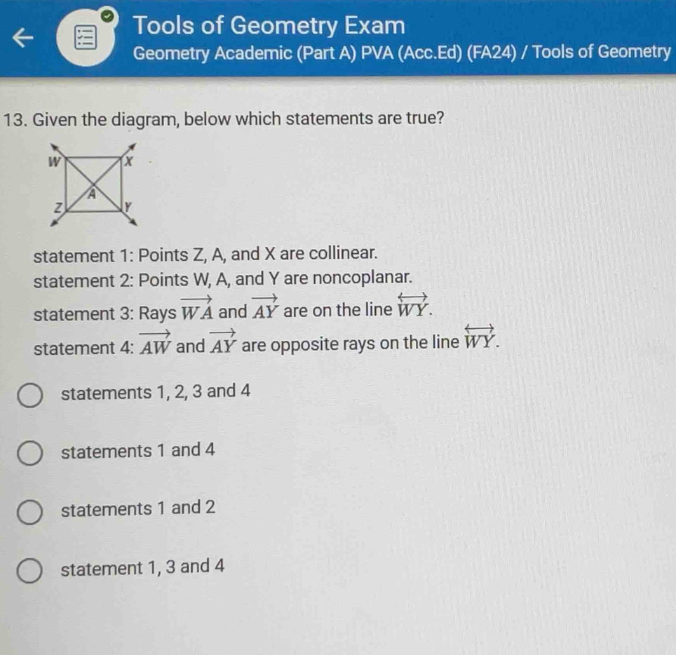 Tools of Geometry Exam
Geometry Academic (Part A) PVA (Acc.Ed) (FA24) / Tools of Geometry
13. Given the diagram, below which statements are true?
statement 1: Points Z, A, and X are collinear.
statement 2: Points W, A, and Y are noncoplanar.
statement 3: Rays vector WA and vector AY are on the line overleftrightarrow WY. 
statement 4: vector AW and vector AY are opposite rays on the line overleftrightarrow WY.
statements 1, 2, 3 and 4
statements 1 and 4
statements 1 and 2
statement 1, 3 and 4