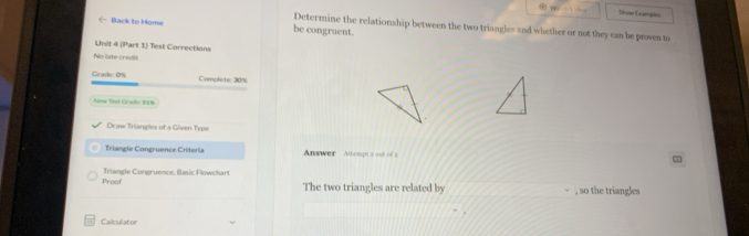 Show Examphies 
← Back to Home be congruent. 
Determine the relationship between the two triangles and whether or not they can be proven to 
Unit 4 (Part 1) Test Corrections 
No late credit 
Grade: 0% Complete: 30%
how Trst Gracde: 51%
Draw Triangles of a Given Type 
Triangle Congruence Criteria Answer Attempt a oot of 2 
Proof Triangle Congruence, Basic Flowchart 
The two triangles are related by , so the triangles 
Calculator