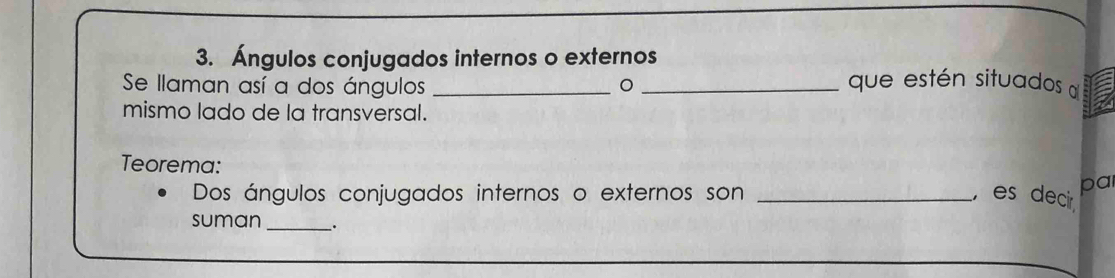 Ángulos conjugados internos o externos 
Se llaman así a dos ángulos __que estén situados 
mismo lado de la transversal. 
Teorema: 
Dos ángulos conjugados internos o externos son _, es decir pal 
suman_ .