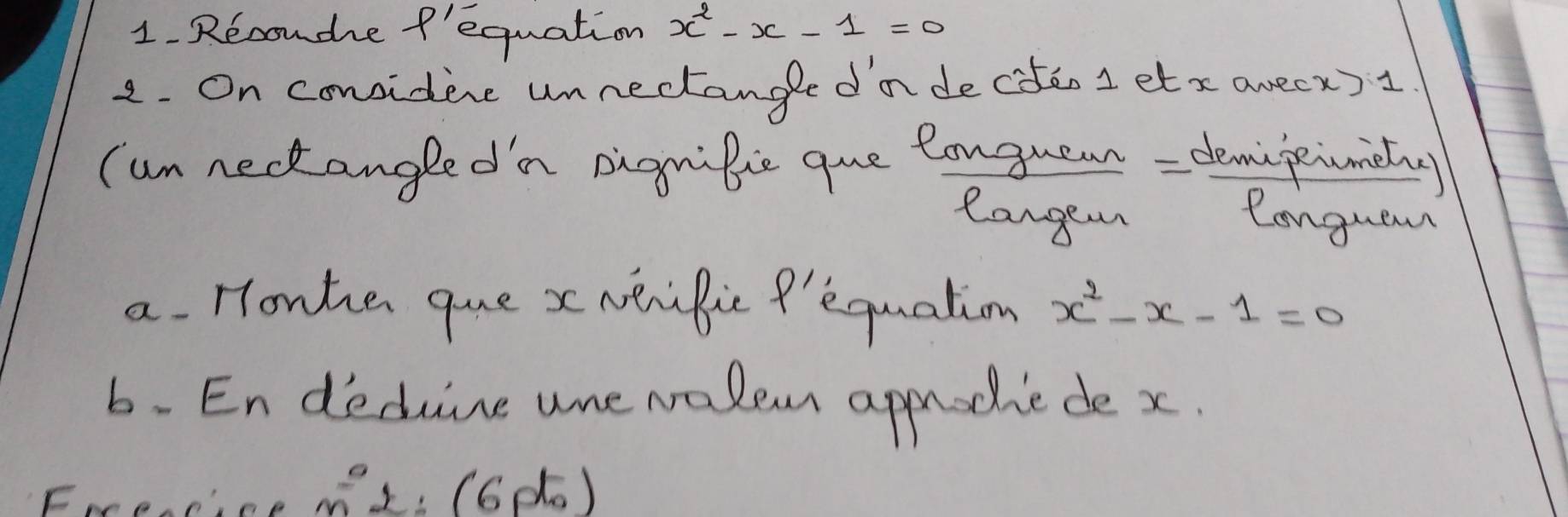 Recoudhe fequation x^2-x-1=0
2. On considene unnectangle dn deciten 1 etx avecx) 1
(un neckangledn pignibie que longuean= demipiumiiny 
Cangen Conguam 
a. Honhe que x NeriBic P'equation x^2-x-1=0
6. En decune ure walem approdie de x. 
Frrencice mL: (6do)