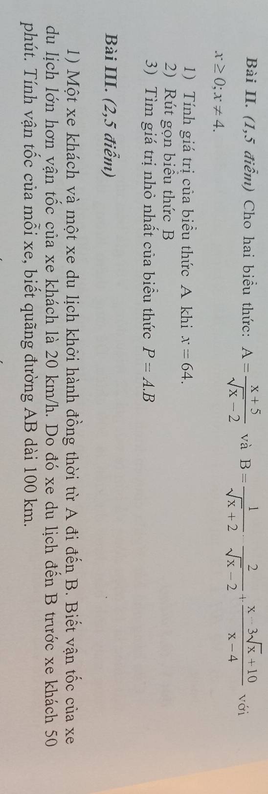 Bài II. (1,5 điểm) Cho hai biểu thức: A= (x+5)/sqrt(x)-2  và B= 1/sqrt(x)+2 ·  2/sqrt(x)-2 + (x-3sqrt(x)+10)/x-4  với
x≥ 0; x!= 4. 
1) Tính giá trị của biểu thức A khi x=64. 
2) Rút gọn biểu thức B
3) Tìm giá trị nhỏ nhất của biểu thức P=A.B
Bài III. (2,5 điểm) 
1) Một xe khách và một xe du lịch khởi hành đồng thời từ A đi đến B. Biết vận tốc của xe 
du lịch lớn hơn vận tốc của xe khách là 20 km/h. Do đó xe du lịch đến B trước xe khách 50 
phút. Tính vận tốc của mỗi xe, biết quãng đường AB dài 100 km.