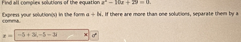 Find all complex solutions of the equation x^2-10x+29=0. 
Express your solution(s) in the form a+bi. If there are more than one solutions, separate them by a 
comma.
x= -5+3i, -5-3i × sigma