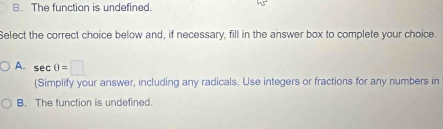 B. The function is undefined.
Select the correct choice below and, if necessary, fill in the answer box to complete your choice.
A. sec θ =□
(Simplify your answer, including any radicals. Use integers or fractions for any numbers in
B. The function is undefined.