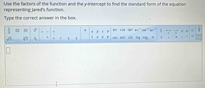 Use the factors of the function and the y-intercept to find the standard form of the equation
representing Jared’s function.
Type the correct answer in the box.
□