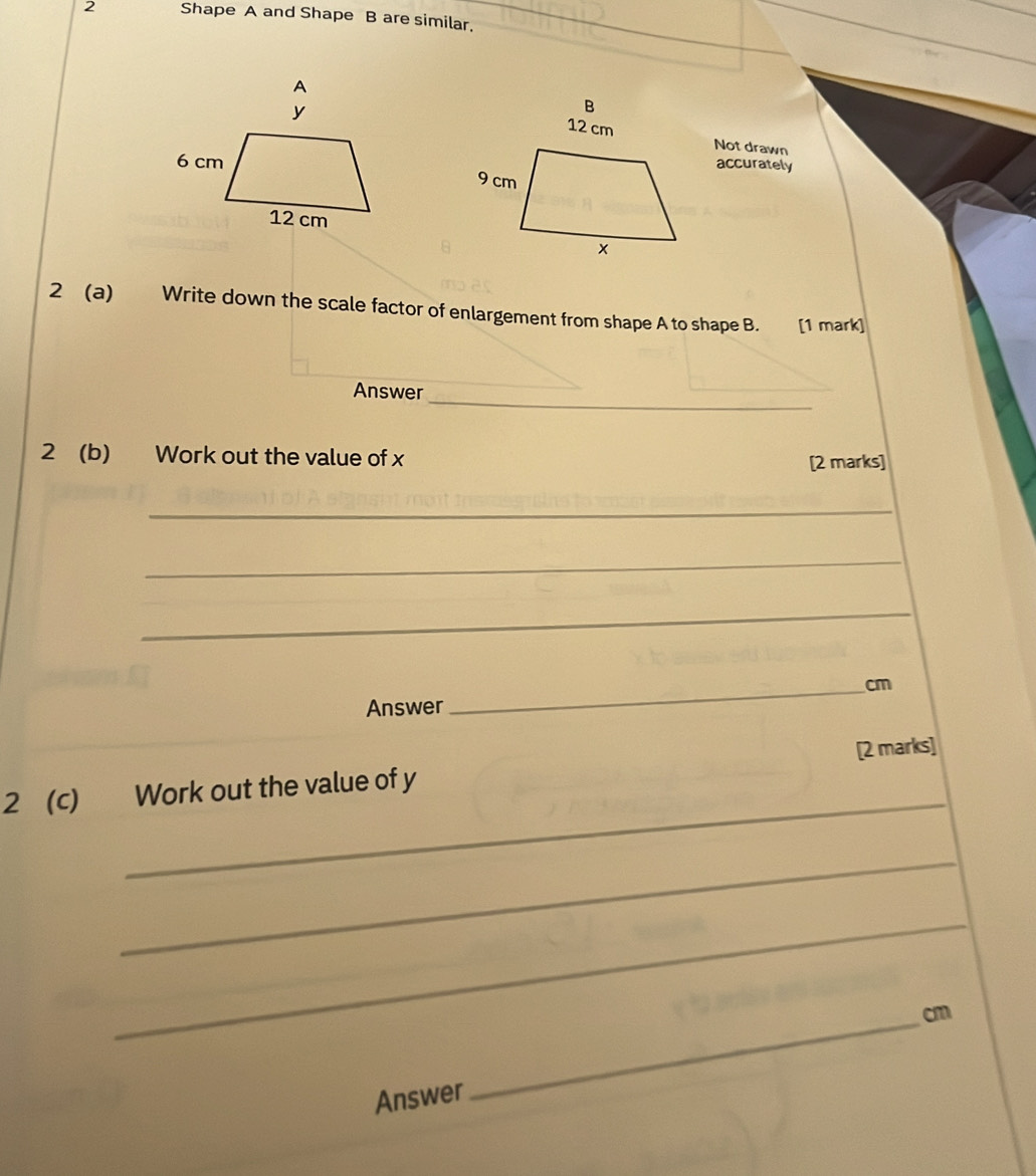 Shape A and Shape B are similar. 
Not drawn 
accurately 
2 (a) Write down the scale factor of enlargement from shape A to shape B. [1 mark] 
Answer_ 
2 (b) Work out the value of x [2 marks] 
_ 
_ 
_ 
_ cm
Answer 
_ 
2 (c) Work out the value of y [2 marks] 
_ 
_ 
_ cm
Answer