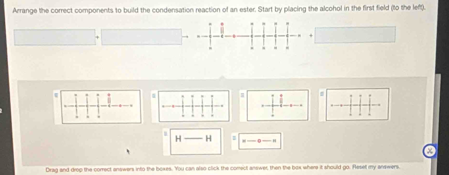 Arrange the correct components to build the condensation reaction of an ester. Start by placing the alcohol in the first field (to the left). 
。
H
+
H N H
= n
=
B
H H = H
- H
x
Drag and drop the correct answers into the boxes. You can also click the correct answer, then the box where it should go. Reset my answers.