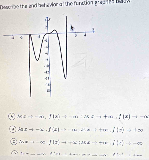 Describe the end behavior of the function graphed below.
AAs xto -∈fty , f(x)to -∈fty. ; as xto +∈fty , f(x)to -∈fty
вAS xto -∈fty , f(x)to -∈fty; as xto +∈fty , f(x)to +∈fty
c As xto -∈fty , f(x)to +∈fty;as: xto +∈fty , f(x)to -∈fty
n Delta ∈ sim to -∈fty f(x)to +m· xto +mf(x)to +m