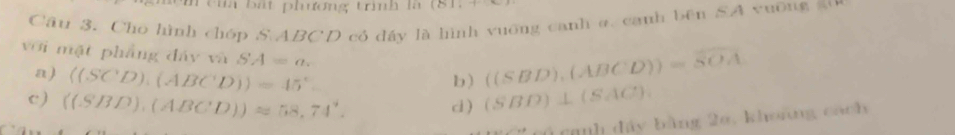 têih bát phương trình là
Câu 3. Cho hình chóp S. ABCD có đáy là hình vuỡng canh a. canh bên SA vuỡng 5
với mặt phẳng đáy và SA=a. 
a) langle (SCD),(ABCD)rangle =45°
b) ((SBD),(ABCD))=overline SOA
c ) ((SBD),(ABCD))approx 58,74°. c ) (SBD)⊥ (SAC)
nh đây bằng 26, khoáng cách