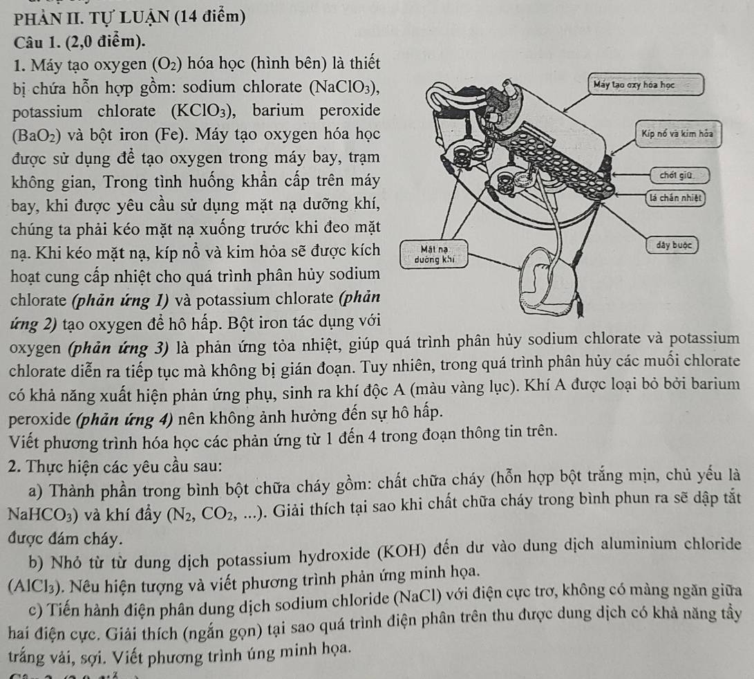 PHẢN II. Tự LUẠN (14 điểm)
Câu 1. (2,0 điểm).
1. Máy tạo oxygen (O_2) hóa học (hình bên) là thiết
bị chứa hỗn hợp gồm: sodium chlorate (NaClO_3),
potassium chlorate (KClO_3) , barium peroxide
(BaO_2) và bột iron (Fe). Máy tạo oxygen hóa học
được sử dụng để tạo oxygen trong máy bay, trạm
không gian, Trong tình huống khẩn cấp trên máy
bay, khi được yêu cầu sử dụng mặt nạ dưỡng khí,
chúng ta phải kéo mặt nạ xuống trước khi đeo mặt
nạ. Khi kéo mặt nạ, kíp nổ và kim hỏa sẽ được kích
hoạt cung cấp nhiệt cho quá trình phân hủy sodium
chlorate (phản ứng 1) và potassium chlorate (phản
ứng 2) tạo oxygen để hô hấp. Bột iron tác dụng với
oxygen (phản ứng 3) là phản ứng tỏa nhiệt, giúp quá trình phân hủy sodium chlorate và potassium
chlorate diễn ra tiếp tục mà không bị gián đoạn. Tuy nhiên, trong quá trình phân hủy các muối chlorate
có khả năng xuất hiện phản ứng phụ, sinh ra khí độc A (màu vàng lục). Khí A được loại bỏ bởi barium
peroxide (phản ứng 4) nên không ảnh hưởng đến sự hô hấp.
Viết phương trình hóa học các phản ứng từ 1 đến 4 trong đoạn thông tin trên.
2. Thực hiện các yêu cầu sau:
a) Thành phần trong bình bột chữa cháy gồm: chất chữa cháy (hỗn hợp bột trắng mịn, chủ yếu là
NaHCO_3) và khí đầy (N_2,CO_2,...). Giải thích tại sao khi chất chữa cháy trong bình phun ra sẽ dập tắt
được đám cháy.
b) Nhỏ từ từ dung dịch potassium hydroxide (KOH) đến dư vào dung dịch aluminium chloride
(AlCl₃). Nêu hiện tượng và viết phương trình phản ứng minh họa.
c) Tiến hành điện phân dung dịch sodium chloride (NaCl 1) với điện cực trơ, không có màng ngăn giữa
hai điện cực. Giải thích (ngắn gọn) tại sao quá trình điện phân trên thu được dung dịch có khả năng tầy
trắng vải, sợi. Viết phương trình úng minh họa.