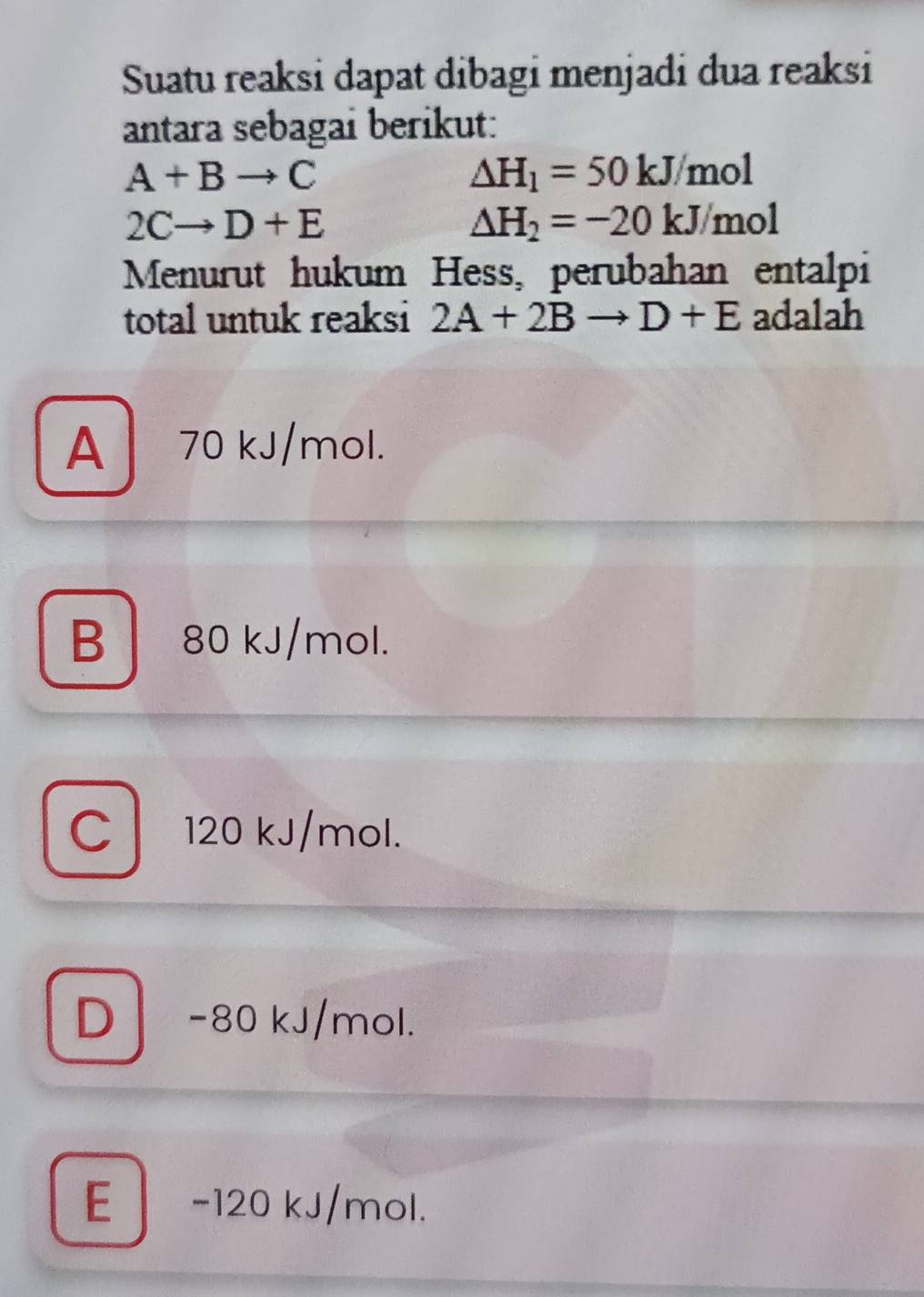 Suatu reaksi dapat dibagi menjadi dua reaksi
antara sebagai berikut:
A+Bto C
△ H_1=50kJ/mol
2Cto D+E
△ H_2=-20kJ/mol
Menurut hukum Hess, perubahan entalpi
total untuk reaksi 2A+2Bto D+E adalah
A 70 kJ/mol.
B 80 kJ/mol.
C 120 kJ/mol.
D -80 kJ/mol.
E - 120 kJ/mol.