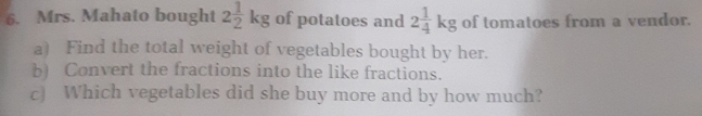 Mrs. Mahato bought 2 1/2 kg of potatoes and 2 1/4 kg of tomatoes from a vendor. 
a) Find the total weight of vegetables bought by her. 
b) Convert the fractions into the like fractions. 
c) Which vegetables did she buy more and by how much?